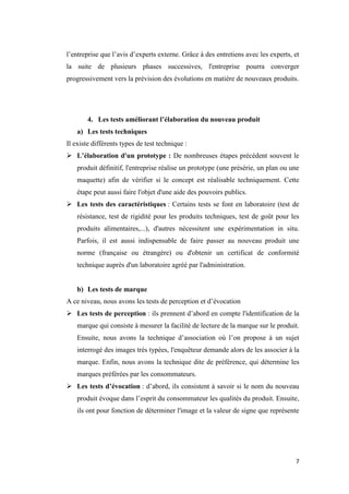 7
l’entreprise que l’avis d’experts externe. Grâce à des entretiens avec les experts, et
la suite de plusieurs phases successives, l'entreprise pourra converger
progressivement vers la prévision des évolutions en matière de nouveaux produits.
4. Les tests améliorant l’élaboration du nouveau produit
a) Les tests techniques
Il existe différents types de test technique :
 L’élaboration d'un prototype : De nombreuses étapes précèdent souvent le
produit définitif, l'entreprise réalise un prototype (une présérie, un plan ou une
maquette) afin de vérifier si le concept est réalisable techniquement. Cette
étape peut aussi faire l'objet d'une aide des pouvoirs publics.
 Les tests des caractéristiques : Certains tests se font en laboratoire (test de
résistance, test de rigidité pour les produits techniques, test de goût pour les
produits alimentaires,...), d'autres nécessitent une expérimentation in situ.
Parfois, il est aussi indispensable de faire passer au nouveau produit une
norme (française ou étrangère) ou d'obtenir un certificat de conformité
technique auprès d'un laboratoire agréé par l'administration.
b) Les tests de marque
A ce niveau, nous avons les tests de perception et d’évocation
 Les tests de perception : ils prennent d’abord en compte l'identification de la
marque qui consiste à mesurer la facilité de lecture de la marque sur le produit.
Ensuite, nous avons la technique d’association où l’on propose à un sujet
interrogé des images très typées, l'enquêteur demande alors de les associer à la
marque. Enfin, nous avons la technique dite de préférence, qui détermine les
marques préférées par les consommateurs.
 Les tests d’évocation : d’abord, ils consistent à savoir si le nom du nouveau
produit évoque dans l’esprit du consommateur les qualités du produit. Ensuite,
ils ont pour fonction de déterminer l'image et la valeur de signe que représente
 