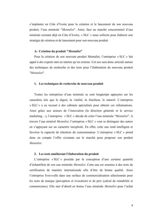 9
s’implanter en Côte d’Ivoire pour la création et le lancement de son nouveau
produit, l’eau minérale ″Mentalist″. Ainsi, face au marché concurrentiel d’eau
minérale existant déjà en Côte d’Ivoire, « SLC » nous sollicite pour élaborer une
stratégie de création et de lancement pour son nouveau produit.
A- Création du produit ″Mentalist″
Pour la création de son nouveau produit Mentalist, l’entreprise « SLC » fait
appel à des experts tant en interne qu’en externe. Cet axe sera donc articulé autour
des techniques de recherche et des tests pour l’élaboration du nouveau produit
″Mentalist″.
1. Les techniques de recherche de nouveau produit
Toutes les entreprises d’eau minérale se sont longtemps appuyées sur les
caractères tels que le digest, la vitalité, la fraicheur, le naturel. L’entreprise
« SLC » a eu recourt à des cabinets spécialisés pour obtenir ces informations.
Ainsi grâce aux acteurs de l’innovation (la direction générale et le service
markéting…), l’entreprise « SLC » décide de créer l’eau minérale ″Mentalist″. A
travers l’eau minéral Mentalist, l’entreprise « SLC » veut se distinguer des autres
en s’appuyant sur un caractère inexploité. En effet, cette eau rend intelligent et
favorise la capacité de rétention du consommateur. L’entreprise « SLC » prend
donc en compte l’offre existante sur le marché pour proposer son produit
Mentalist.
2. Les tests améliorant l’élaboration du produit
L’entreprise « SLC » procède par la conception d’une certaine quantité
d’échantillon de son eau minérale Mentalist. Cette eau est soumise à des tests de
certification de manière internationale afin d’être de bonne qualité. Ainsi
l’entreprise livre-t-elle dans une surface de commercialisation sélectionnée pour
les tests de marque (perception et évocation) et de prix (calcul de rentabilité et
commerciaux). Elle met d’abord en bonus l’eau minérale Mentalist pour l’achat
 