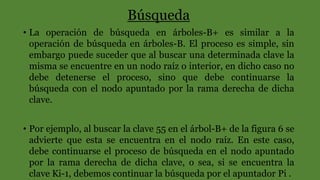 Búsqueda
• La operación de búsqueda en árboles-B+ es similar a la
operación de búsqueda en árboles-B. El proceso es simple, sin
embargo puede suceder que al buscar una determinada clave la
misma se encuentre en un nodo raíz o interior, en dicho caso no
debe detenerse el proceso, sino que debe continuarse la
búsqueda con el nodo apuntado por la rama derecha de dicha
clave.
• Por ejemplo, al buscar la clave 55 en el árbol-B+ de la figura 6 se
advierte que esta se encuentra en el nodo raíz. En este caso,
debe continuarse el proceso de búsqueda en el nodo apuntado
por la rama derecha de dicha clave, o sea, si se encuentra la
clave Ki-1, debemos continuar la búsqueda por el apuntador Pi .
 