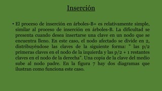 Inserción
• El proceso de inserción en árboles-B+ es relativamente simple,
similar al proceso de inserción en árboles-B. La dificultad se
presenta cuando desea insertarse una clave en un nodo que se
encuentra lleno. En este caso, el nodo afectado se divide en 2,
distribuyéndose las claves de la siguiente forma: " las p/2
primeras claves en el nodo de la izquierda y las p/2 + 1 restantes
claves en el nodo de la derecha". Una copia de la clave del medio
sube al nodo padre. En la figura 7 hay dos diagramas que
ilustran como funciona este caso.
 
