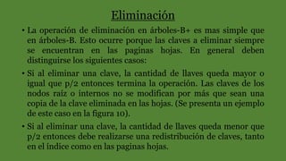 Eliminación
• La operación de eliminación en árboles-B+ es mas simple que
en árboles-B. Esto ocurre porque las claves a eliminar siempre
se encuentran en las paginas hojas. En general deben
distinguirse los siguientes casos:
• Si al eliminar una clave, la cantidad de llaves queda mayor o
igual que p/2 entonces termina la operación. Las claves de los
nodos raíz o internos no se modifican por más que sean una
copia de la clave eliminada en las hojas. (Se presenta un ejemplo
de este caso en la figura 10).
• Si al eliminar una clave, la cantidad de llaves queda menor que
p/2 entonces debe realizarse una redistribución de claves, tanto
en el índice como en las paginas hojas.
 