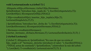 void Lectura2(nodo n,tArbol T) {
tEtiqueta etHijo,etHermano; tArbol Hijo,Hermano;
fprintf(stdout,"Introduce hijo_izqda de: "); Escribir(etiquetaAr(n,T));
Leer(&etHijo); if(comparar(etHijo,FINAL))
{ Hijo=creaRaiz(etHijo); insertar_hijo_izqda(n,Hijo,T);
Lectura2(hizqdaAr(n,T),T);
} fprintf(stdout,"Introduce her_drcha de: "); Escribir(etiquetaAr(n,T));
Leer(&etHermano); if(comparar(etHermano,FINAL))
{ Hermano=creaRaiz(etHermano);
insertar_hermano_drcha(n,Hermano,T); Lectura2(herdrchaAr(n,T),T); }
} tArbol Lectura()
{ tArbol T; tEtiqueta et; fprintf(stdout,"En caso de que no exista el
hijo_izqdo o el" "hermano_derecho introducir el valor: "); Escribir(FINAL);
/*FINAL actua de centinela*/ fprintf(stdout,"nIntroduce la raiz del arbol:
"); Leer(&et); T=creaRaiz(et); Lectura2(raizAr(T),T); }
 