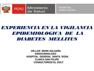 EXPERIENCIA EN LA VIGILANCIA
   EPIDEMIOLOGICA DE LA
    DIABETES MELLITUS

          DR.LUIS MORE SALDAÑA
             ENDOCRINOLOGO
       HOSPITAL GENERAL SANTA ROSA
             CLINICA SAN FELIPE
            CONSULTORIOS EL GOLF
 