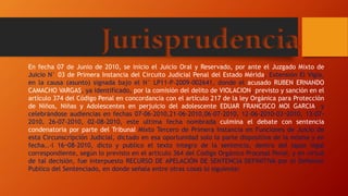 Jurisprudencia
En fecha 07 de Junio de 2010, se inicio el Juicio Oral y Reservado, por ante el Juzgado Mixto de
Juicio N° 03 de Primera Instancia del Circuito Judicial Penal del Estado Mérida, Extensión El Vigía,
en la causa (asunto) signada bajo el N° LP11-P-2009-002641, donde el acusado RUBEN ERNANDO
CAMACHO VARGAS, ya identificado, por la comisión del delito de VIOLACION, previsto y sanción en el
artículo 374 del Código Penal en concordancia con el artículo 217 de la ley Orgánica para Protección
de Niños, Niñas y Adolescentes en perjuicio del adolescente EDUAR FRANCISCO MOl GARCIA, y
celebrándose audiencias en fechas 07-06-2010,21-06-2010,06-07-2010, 12-06-2010-03¬2010, 13-07-
2010, 26-07-2010, 02-08-2010, este ultima fecha nombrada culmina el debate con sentencia
condenatoria por parte del Tribunal Mixto Tercero de Primera Instancia en Funciones de Juicio de
esta Circunscripción Judicial, dictado en esa oportunidad solo la parte dispositiva de la misma y en
fecha..-l 16¬08-2010, dicto y publico el texto integro de la sentencia, dentro del lapso legal
correspondiente, según lo previsto en el articulo 364 del Código Orgánico Procesal Penal, y en virtud
de tal decisión, fue interpuesto RECURSO DE APELACIÓN DE SENTENCIA DEFINITIVA por el Defensor
Publico del Sentenciado, en donde señala entre otras cosas lo siguiente:
 