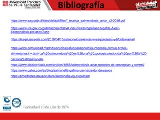 Bibliografía
https://www.sag.gob.cl/sites/default/files/f_tecnica_salmonelosis_aviar_v2-2016.pdf
https://www.ica.gov.co/getattachment/ICAComunica/Infografias/Plegable-Aviar-
Salmonelosis.pdf.aspx?lang
https://las-plumas-ala.com/2019/04/13/salmonelosis-en-las-aves-pulorosis-y-tifoidea-aviar/
https://www.comunidad.madrid/servicios/salud/salmonelosis-zoonosis-comun-brotes-
alimentarios#:~:text=La%20salmonelosis%20es%20una%20zoonosis,producida%20por%20la%20
bacteria%20Salmonella.
https://www.elsitioavicola.com/articles/1868/salmonelosis-aviar-matodos-de-prevencian-y-control/
https://www.calier.com/es/blog/salmonella-gallinarum-hacia-donde-vamos
https://bmeditores.mx/avicultura/salmonella-en-avicultura/
 