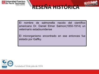 RESEÑA HISTÓRICA
El nombre de salmonella nacido del científico
americano Dr. Daniel Elmer Salmon(1850-1914) un
veterinario estadounidense
El microrganismo encontrado en ese entonces fue
aislado por Gaffky.
 