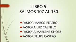 LIBRO 5
SALMOS 107 AL 150
PASTOR MARCO PERERO
PASTORA LUZ CASTILLO
PASTORA MARLENE CHOEZ
PASTOR FELIPE CASTRO
 