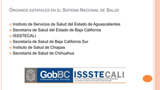 ÓRGANOS ESTATALES EN EL SISTEMA NACIONAL DE SALUD
 Instituto de Servicios de Salud del Estado de Aguascalientes
 Secretaría de Salud del Estado de Baja California
 ISSSTECALI
 Secretaría de Salud de Baja California Sur
 Instituto de Salud de Chiapas
 Secretaría de Salud de Chihuahua
 