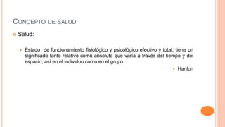 CONCEPTO DE SALUD
 Salud:
 Estado de funcionamiento fisiológico y psicológico efectivo y total; tiene un
significado tanto relativo como absoluto que varía a través del tiempo y del
espacio, así en el individuo como en el grupo.
 Hanlon
 