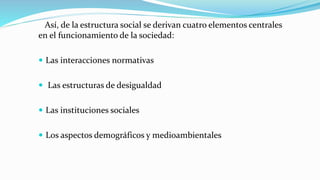 Así, de la estructura social se derivan cuatro elementos centrales
en el funcionamiento de la sociedad:
 Las interacciones normativas
 Las estructuras de desigualdad
 Las instituciones sociales
 Los aspectos demográficos y medioambientales
 
