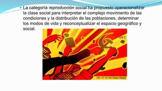  La categoría reproducción social ha propuesto operacionalizar
la clase social para interpretar el complejo movimiento de las
condiciones y la distribución de las poblaciones, determinar
los modos de vida y reconceptualizar el espacio geográfico y
social.
 