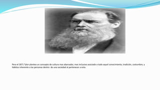 Pera el 1871 Tylor plantea un concepto de cultura mas abarcador, mas inclusivo asociado a todo aquel conocimiento, tradición, costumbre, y
hábitos inherente a las personas dentro de una sociedad al pertenecer a esta.
 