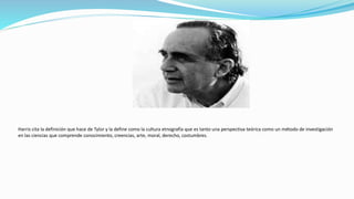 Harris cita la definición que hace de Tylor y la define como la cultura etnografía que es tanto una perspectiva teórica como un método de investigación
en las ciencias que comprende conocimiento, creencias, arte, moral, derecho, costumbres.
 