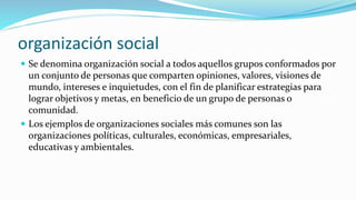 organización social
 Se denomina organización social a todos aquellos grupos conformados por
un conjunto de personas que comparten opiniones, valores, visiones de
mundo, intereses e inquietudes, con el fin de planificar estrategias para
lograr objetivos y metas, en beneficio de un grupo de personas o
comunidad.
 Los ejemplos de organizaciones sociales más comunes son las
organizaciones políticas, culturales, económicas, empresariales,
educativas y ambientales.
 