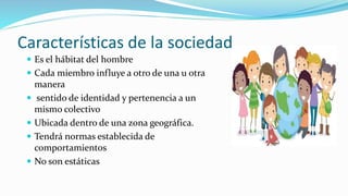Características de la sociedad
 Es el hábitat del hombre
 Cada miembro influye a otro de una u otra
manera
 sentido de identidad y pertenencia a un
mismo colectivo
 Ubicada dentro de una zona geográfica.
 Tendrá normas establecida de
comportamientos
 No son estáticas
 