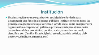institución
 Una institución es una organización establecida o fundada para
desempeñar una función de interés público.1 Instituciones son tanto las
principales agrupaciones que vertebran la vida social como cualquier otra
organización o corporación pública o privada creada para desempeñar
determinada labor económica, política, social, educativa, cultural,
científica, etc. (familia, Estado, iglesia, escuela, partido político, club
deportivo, sindicato, empresa, etc.)
 
