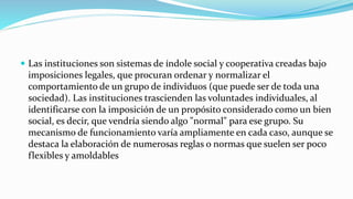  Las instituciones son sistemas de índole social y cooperativa creadas bajo
imposiciones legales, que procuran ordenar y normalizar el
comportamiento de un grupo de individuos (que puede ser de toda una
sociedad). Las instituciones trascienden las voluntades individuales, al
identificarse con la imposición de un propósito considerado como un bien
social, es decir, que vendría siendo algo "normal" para ese grupo. Su
mecanismo de funcionamiento varía ampliamente en cada caso, aunque se
destaca la elaboración de numerosas reglas o normas que suelen ser poco
flexibles y amoldables
 