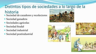 Distintos tipos de sociedades a lo largo de la
historia
 Sociedad de cazadores y recolectores
 Sociedad ganadera
 Sociedades agrícolas
 Sociedad feudal
 Sociedad industrial
 Sociedad postindustrial
 