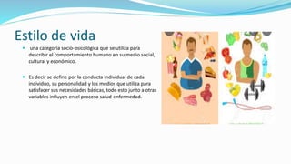 Estilo de vida
 una categoría socio-psicológica que se utiliza para
describir el comportamiento humano en su medio social,
cultural y económico.
 Es decir se define por la conducta individual de cada
individuo, su personalidad y los medios que utiliza para
satisfacer sus necesidades básicas, todo esto junto a otras
variables influyen en el proceso salud-enfermedad.
 
