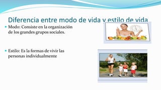 Diferencia entre modo de vida y estilo de vida
 Modo: Consiste en la organización
de los grandes grupos sociales.
 Estilo: Es la formas de vivir las
personas individualmente
 
