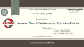 Institut Supérieure de Gestion de Tunis
Exposé Outils Qualité
Date de Présentation: 05-12-2015
Sous le thème:
1ère Année mastère professionnelle
Management Intégré
QSE 2015-2016
Mlle Aroua BACCOUCHE
Mlle Mouna MONTASAR
Mme Raja NASR BARHOUMI
Présenté par:
Année Universitaire: 2015-2016
Analyse des Modes de Défaillance de leurs Effets et leurs Criticités
 