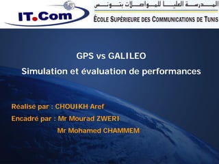 GPS vs GALILEO
        Simulation et évaluation de performances



   Réalisé par : CHOUIKH Aref
   Encadré par : Mr Mourad ZWERI
                        Mr Mohamed CHAMMEM


GPS vs GALILEO Simulation et          CHOUIKH AREF
 évaluation de performance           27/06/2008 21:41:55   1
 