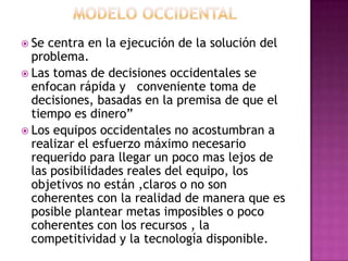  Se

centra en la ejecución de la solución del
problema.
 Las tomas de decisiones occidentales se
enfocan rápida y conveniente toma de
decisiones, basadas en la premisa de que el
tiempo es dinero”
 Los equipos occidentales no acostumbran a
realizar el esfuerzo máximo necesario
requerido para llegar un poco mas lejos de
las posibilidades reales del equipo, los
objetivos no están ,claros o no son
coherentes con la realidad de manera que es
posible plantear metas imposibles o poco
coherentes con los recursos , la
competitividad y la tecnología disponible.

 
