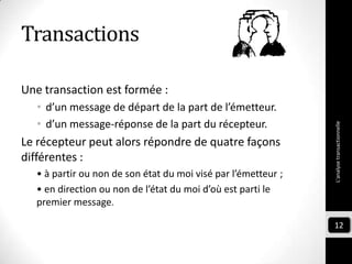 Transactions
Une transaction est formée :
• d’un message de départ de la part de l’émetteur.
• d’un message-réponse de la part du récepteur.
Le récepteur peut alors répondre de quatre façons
différentes :
• à partir ou non de son état du moi visé par l’émetteur ;
• en direction ou non de l’état du moi d’où est parti le
premier message.
L'analysetransactionnelle
12
 