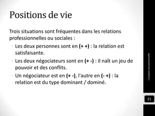 Positions de vie
Trois situations sont fréquentes dans les relations
professionnelles ou sociales :
• Les deux personnes sont en (+ +) : la relation est
satisfaisante.
• Les deux négociateurs sont en (+ -) : il naît un jeu de
pouvoir et des conflits.
• Un négociateur est en (+ -), l'autre en (- +) : la
relation est du type dominant / dominé.
L'analysetransactionnelle
21
 