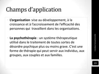 Champs d’application
• L’organisation :vise au développement, à la
croissance et à l’accroissement de l’efficacité des
personnes qui travaillent dans les organisations.
• La psychothérapie : un système thérapeutique
utilisé dans le traitement de toutes sortes de
désordre psychique plus ou moins grave. C’est une
forme de thérapie qui peut servir aux individus, aux
groupes, aux couples et aux familles.
L'analysetransactionnelle
23
 