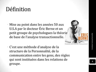 Définition
• Mise au point dans les années 50 aux
U.S.A par le docteur Éric Berne et un
petit groupe de psychologues la théorie
de base de l'analyse transactionnelle.
• C'est une méthode d'analyse de la
structure de la Personnalité, de la
communication entre les gens, des règles
qui sont instituées dans les relations de
groupe.
L'analysetransactionnelle
4
 