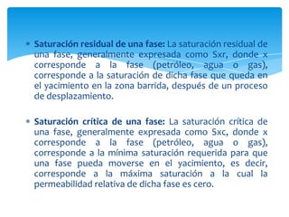 Saturación residual de una fase: La saturación residual de una fase, generalmente expresada como Sxr, donde x corresponde a la fase (petróleo, agua o gas), corresponde a la saturación de dicha fase que queda en el yacimiento en la zona barrida, después de un proceso de desplazamiento.Saturación crítica de una fase: La saturación crítica de una fase, generalmente expresada como Sxc, donde x corresponde a la fase (petróleo, agua o gas), corresponde a la mínima saturación requerida para que una fase pueda moverse en el yacimiento, es decir, corresponde a la máxima saturación a la cual la permeabilidad relativa de dicha fase es cero.