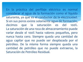 En la práctica del perfilaje eléctrico es normal considerar al agua de la formación como el líquido saturante, ya que es el conductor de la electricidad. Si en sus poros existe solamente agua de formación, decimos que la saturación es del 100%.La saturación de una roca de almacenamiento puede variar desde el 100% hasta valores pequeños, pero nunca hasta cero. Siempre queda una cantidad de agua capilar que no puede ser desplazada por el petróleo. De la misma forma siempre queda una cantidad de petróleo que no puede extraerse, la Saturación de Petróleo Residual.