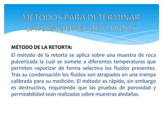 MÉTODOS PARA DETERMINAR SATURACIONES DE FLUIDOSMÉTODO DE LA RETORTA: El método de la retorta se aplica sobre una muestra de roca pulverizada la cual se somete a diferentes temperaturas que permiten vaporizar de forma selectiva los fluidos presentes. Tras su condensación los fluidos son atrapados en una trampa calibrada para su medición. El método es rápido, sin embargo es destructivo, requiriendo que las pruebas de porosidad y permeabilidad sean realizadas sobre muestras aledañas.