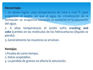 Desventajas1. Se deben lograr unas temperaturas de 1000 a 1100 °F, para evaporizar el aceite, así que el agua de cristalización de la formación  se  evaporiza causando un aumento en la saturación del agua.2. A altas temperaturas el aceite sufre cracking and coke (cambio en las moléculas de los hidrocarburos (liquido se pierde).3. Generalmente las muestras se arruinan.Ventajas:1.Prueba de corto tiempo.2. Datos aceptables.3. La perdida de granos no afecta la saturación.