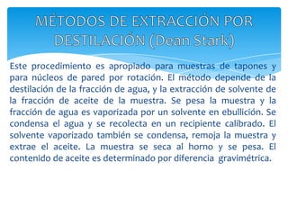 Este procedimiento es apropiado para muestras de tapones y para núcleos de pared por rotación. El método depende de la destilación de la fracción de agua, y la extracción de solvente de la fracción de aceite de la muestra. Se pesa la muestra y la fracción de agua es vaporizada por un solvente en ebullición. Se condensa el agua y se recolecta en un recipiente calibrado. El solvente vaporizado también se condensa, remoja la muestra y extrae el aceite. La muestra se seca al horno y se pesa. El contenido de aceite es determinado por diferencia  gravimétrica.MÉTODOS DE EXTRACCIÓN POR DESTILACIÓN (DeanStark)