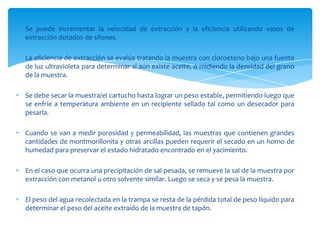 Se puede incrementar la velocidad de extracción y la eficiencia utilizando vasos de extracción dotados de sifones. La eficiencia de extracción se evalúa tratando la muestra con cloroeteno bajo una fuente de luz ultravioleta para determinar si aún existe aceite, o midiendo la densidad del grano de la muestra. Se debe secar la muestra/el cartucho hasta lograr un peso estable, permitiendo luego que se enfríe a temperatura ambiente en un recipiente sellado tal como un desecador para pesarla.Cuando se van a medir porosidad y permeabilidad, las muestras que contienen grandes cantidades de montmorillonita y otras arcillas pueden requerir el secado en un horno de humedad para preservar el estado hidratado encontrado en el yacimiento. En el caso que ocurra una precipitación de sal pesada, se remueve la sal de la muestra por extracción con metanol u otro solvente similar. Luego se seca y se pesa la muestra. El peso del agua recolectada en la trampa se resta de la pérdida total de peso líquido para determinar el peso del aceite extraído de la muestra de tapón. 