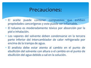 El aceite puede contener compuestos que exhiben propiedades cancerígenas y este puede ser inflamable.El tolueno es moderadamente tóxico por absorción por la piel e inhalación.Los vapores del solvente deben condensarse en la tercera parte inferior del intercambiador de calor refrigerado por encima de la trampa de agua.El analista debe estar atento al cambio en el punto de ebullición del solvente con altura o el cambio en el punto de ebullición del agua debido a sal en la solución.Precauciones: