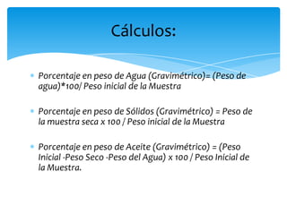 Porcentaje en peso de Agua (Gravimétrico)= (Peso de agua)*100/ Peso inicial de la MuestraPorcentaje en peso de Sólidos (Gravimétrico) = Peso de la muestra seca x 100 / Peso inicial de la MuestraPorcentaje en peso de Aceite (Gravimétrico) = (Peso Inicial -Peso Seco -Peso del Agua) x 100 / Peso Inicial de la Muestra.Cálculos: