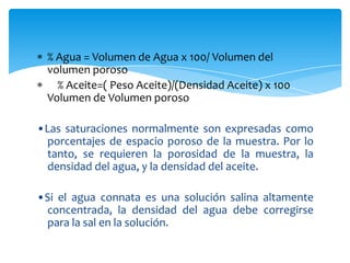 % Agua = Volumen de Agua x 100/ Volumen del volumen poroso    % Aceite=( Peso Aceite)/(Densidad Aceite) x 100 Volumen de Volumen poroso •Las saturaciones normalmente son expresadas como porcentajes de espacio poroso de la muestra. Por lo tanto, se requieren la porosidad de la muestra, la densidad del agua, y la densidad del aceite.•Si el agua connata es una solución salina altamente concentrada, la densidad del agua debe corregirse para la sal en la solución. 