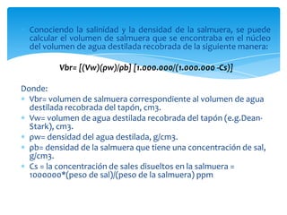 Conociendo la salinidad y la densidad de la salmuera, se puede calcular el volumen de salmuera que se encontraba en el núcleo del volumen de agua destilada recobrada de la siguiente manera:Vbr= [(Vw)(ρw)/ρb] [1.000.000/(1.000.000 -Cs)] Donde: Vbr= volumen de salmuera correspondiente al volumen de agua destilada recobrada del tapón, cm3. Vw= volumen de agua destilada recobrada del tapón (e.g.Dean-Stark), cm3. ρw= densidad del agua destilada, g/cm3. ρb= densidad de la salmuera que tiene una concentración de sal, g/cm3. Cs = la concentración de sales disueltos en la salmuera = 1000000*(peso de sal)/(peso de la salmuera) ppm
