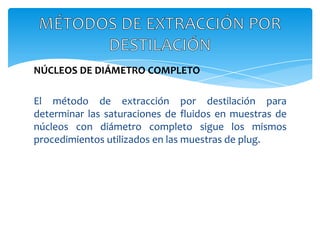 NÚCLEOS DE DIÁMETRO COMPLETOEl método de extracción por destilación para determinar las saturaciones de fluidos en muestras de núcleos con diámetro completo sigue los mismos procedimientos utilizados en las muestras de plug.MÉTODOS DE EXTRACCIÓN POR DESTILACIÓN