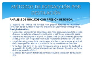 ANÁLISIS DE NÚCLEOS CON PRESIÓN RETENIDAEl objetivo del análisis de núcleos con presión retenida es mantener la saturación de los fluidos del núcleo a presiones de yacimiento en la superficie.Principio de Análisis:Los núcleos se mantienen congelados con hielo seco, reduciendo la presión de poro, congelando el agua, inmovilizando el petróleo y atrapando gases.Mientras se descongela el núcleo, los gases salen y expulsan tanto gas como aceite, y estos son atrapados en un tubo receptor en el fondo de una celda.La pérdida de granos debe mantenerse al mínimo, para mayor exactitud, dado a que podrían afectar la predicción de los volúmenes de petróleo.Si no hay gas libre en la zona (presiones antes al punto de burbuja) la saturación del líquido es igual al espacio poroso después de aplicar un factor de formación volumétrico.El análisis de invasión de filtrado permite evaluar la saturación de fluidos in – situ.MÉTODOS DE EXTRACCIÓN POR DESTILACIÓN
