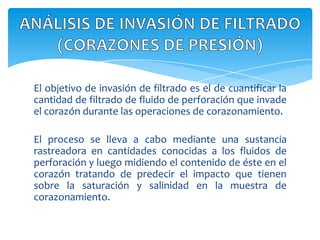 El objetivo de invasión de filtrado es el de cuantificar la cantidad de filtrado de fluido de perforación que invade el corazón durante las operaciones de corazonamiento.El proceso se lleva a cabo mediante una sustancia rastreadora en cantidades conocidas a los fluidos de perforación y luego midiendo el contenido de éste en el corazón tratando de predecir el impacto que tienen sobre la saturación y salinidad en la muestra de corazonamiento.ANÁLISIS DE INVASIÓN DE FILTRADO (CORAZONES DE PRESIÓN)