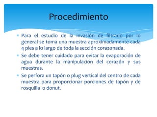 Para el estudio de la invasión de filtrado por lo general se toma una muestra aproximadamente cada 4 pies a lo largo de toda la sección corazonada.Se debe tener cuidado para evitar la evaporación de agua durante la manipulación del corazón y sus muestras.Se perfora un tapón o plug vertical del centro de cada muestra para proporcionar porciones de tapón y de rosquilla  o donut.Procedimiento