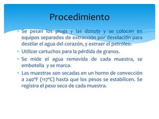 Se pesan los plugs y las donuts y se colocan en equipos separados de extracción por destilación para destilar el agua del corazón, y extraer el petróleo.Utilizar cartuchos para la pérdida de granos.Se mide el agua removida de cada muestra, se embotella  y se marca.Las muestras son secadas en un horno de convección a 240ºF (117ºC) hasta que los pesos se estabilicen. Se registra el peso seco de cada muestra. Procedimiento