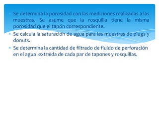 Se determina la porosidad con las mediciones realizadas a las muestras. Se asume que la rosquilla tiene la misma porosidad que el tapón correspondiente. Se calcula la saturación de agua para las muestras de plugs y donuts.Se determina la cantidad de filtrado de fluido de perforación en el agua  extraída de cada par de tapones y rosquillas. 