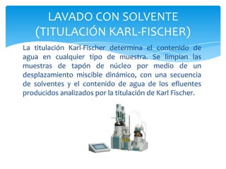 La titulación Karl-Fischer determina el contenido de agua en cualquier tipo de muestra. Se limpian las muestras de tapón de núcleo por medio de un desplazamiento miscible dinámico, con una secuencia de solventes y el contenido de agua de los efluentes producidos analizados por la titulación de Karl Fischer.LAVADO CON SOLVENTE (TITULACIÓN KARL-FISCHER)