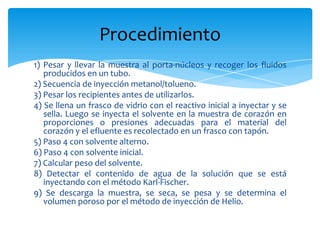 1) Pesar y llevar la muestra al porta-núcleos y recoger los fluidos producidos en un tubo.2) Secuencia de inyección metanol/tolueno.3) Pesar los recipientes antes de utilizarlos.4) Se llena un frasco de vidrio con el reactivo inicial a inyectar y se sella. Luego se inyecta el solvente en la muestra de corazón en proporciones o presiones adecuadas para el material del corazón y el efluente es recolectado en un frasco con tapón.5) Paso 4 con solvente alterno.6) Paso 4 con solvente inicial.7) Calcular peso del solvente.8) Detectar el contenido de agua de la solución que se está  inyectando con el método Karl-Fischer.9) Se descarga la muestra, se seca, se pesa y se determina el    volumen poroso por el método de inyección de Helio.Procedimiento