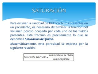 Para estimar la cantidad de Hidrocarburos presentes en un yacimiento, es necesario determinar la fracción del volumen poroso ocupado por cada uno de los fluidos presentes. Esta fracción es precisamente lo que se denomina Saturación del fluido.Matemáticamente, esta porosidad se expresa por la siguiente relación:SATURACIÓN